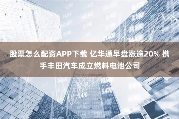 股票怎么配资APP下载 亿华通早盘涨逾20% 携手丰田汽车成立燃料电池公司