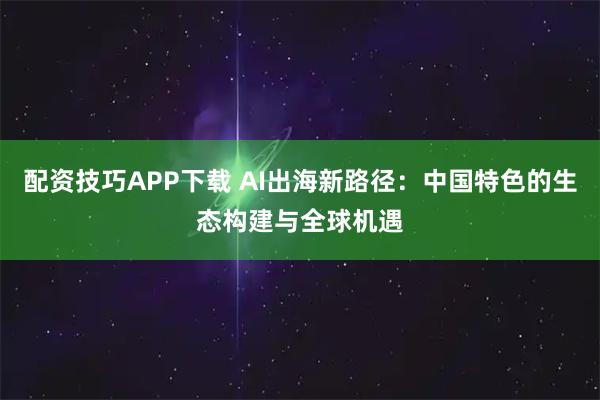 配资技巧APP下载 AI出海新路径：中国特色的生态构建与全球机遇