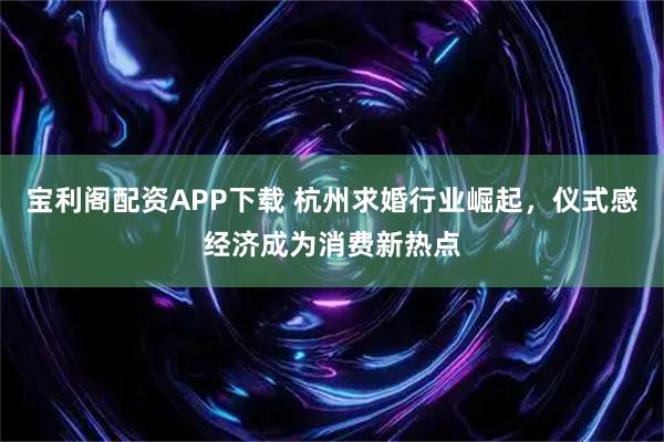 宝利阁配资APP下载 杭州求婚行业崛起,仪式感经济成为消费新热点