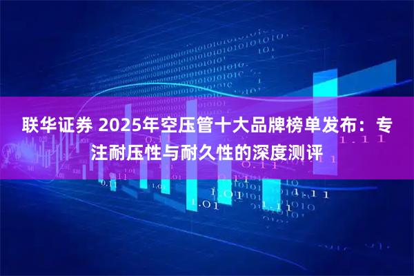 联华证券 2025年空压管十大品牌榜单发布：专注耐压性与耐久性的深度测评