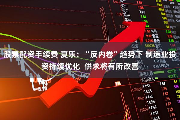股票配资手续费 夏乐:“反内卷”趋势下 制造业投资持续优化 供求将有所改善