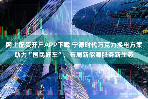 网上配资开户APP下载 宁德时代巧克力换电方案助力“国民好车”,布局新能源服务新生态