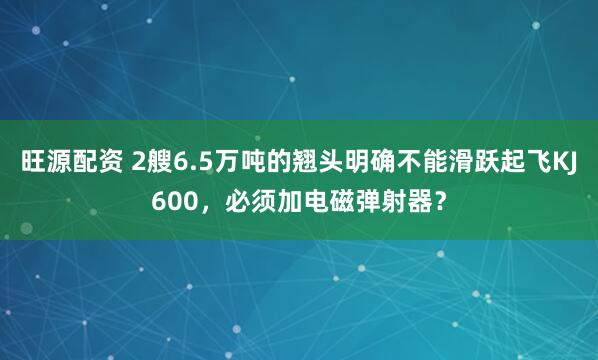 旺源配资 2艘6.5万吨的翘头明确不能滑跃起飞KJ600,必须加电磁弹射器?