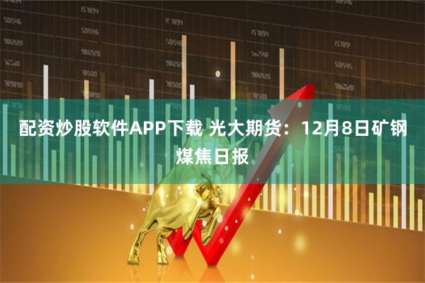 配资炒股软件APP下载 光大期货:12月8日矿钢煤焦日报