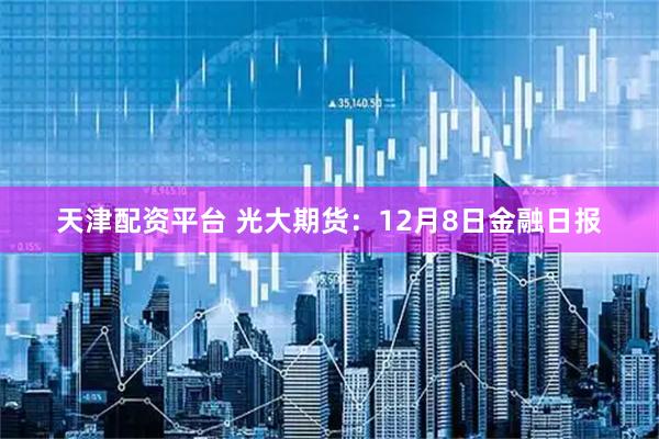 天津配资平台 光大期货:12月8日金融日报