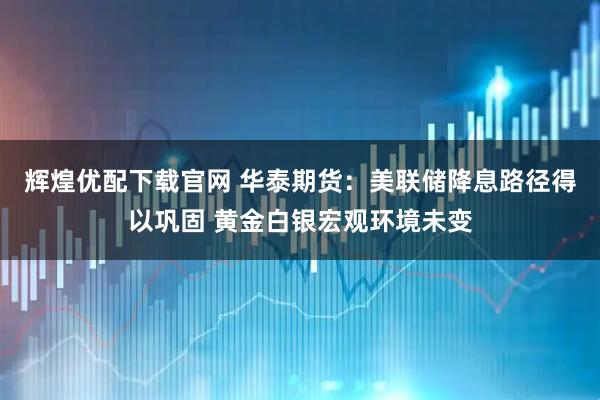 辉煌优配下载官网 华泰期货:美联储降息路径得以巩固 黄金白银宏观环境未变