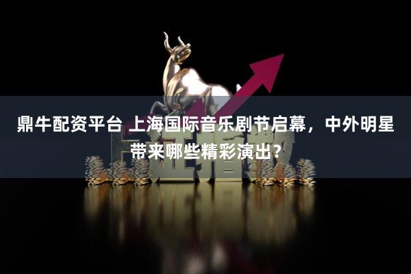 鼎牛配资平台 上海国际音乐剧节启幕,中外明星带来哪些精彩演出?