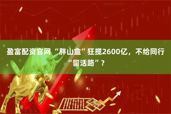 盈富配资官网 “胖山盒”狂揽2600亿，不给同行“留活路”？