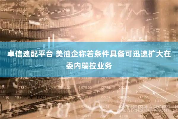 卓信速配平台 美油企称若条件具备可迅速扩大在委内瑞拉业务
