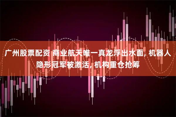 广州股票配资 商业航天唯一真龙浮出水面, 机器人隐形冠军被激活, 机构重仓抢筹
