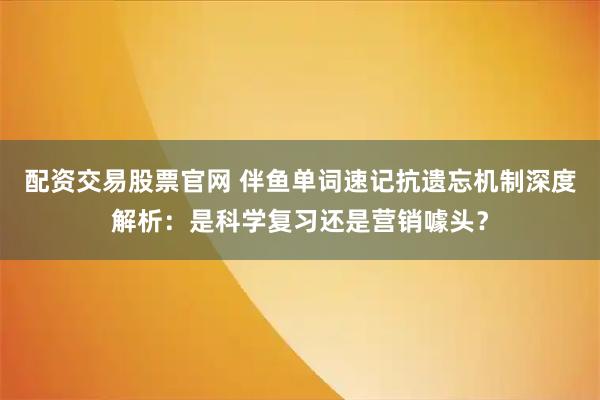 配资交易股票官网 伴鱼单词速记抗遗忘机制深度解析：是科学复习还是营销噱头？