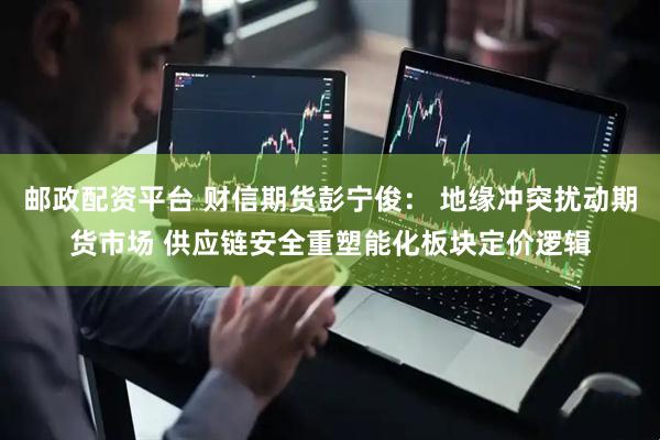 邮政配资平台 财信期货彭宁俊: 地缘冲突扰动期货市场 供应链安全重塑能化板块定价逻辑