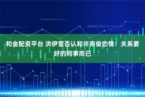 和金配资平台 洪伊雪否认和许南俊恋情：关系要好的同事而已