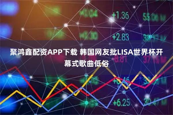 聚鸿鑫配资APP下载 韩国网友批LISA世界杯开幕式歌曲低俗
